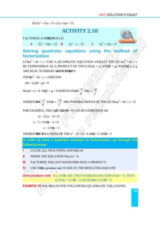 So 2
3 14 5 (3 1)( 5)
x x x x
− − = + −
Factorize each of the following
a 2x2
+ 10x + 12
Solving quadratic equations using the method of
factorization
Let ax2
+ bx + c = 0 be a quadratic equation and let the quadratic polynomial
be expressible as a product of two linear factors, say (
are real numbers such that d
Then ax2
+ bx + c = 0 becomes
(dx + e) (fx + g) = 0
So, dx + e = 0 or fx + g = 0
Therefore
e
x
d
−
= and x
−
=
For example, the equation x2
(x – 2) (x – 3) = 0
x – 2 = 0 or x – 3 = 0
x = 2 or x = 3
Therefore the solutions of the equation
In order to solve a quadratic equation by
In order to solve a quadratic equation by
In order to solve a quadratic equation by
In order to solve a quadratic equation by
following steps:
following steps:
following steps:
following steps:
i Clear all fractions and square roots (if any).
ii Write the equation in the form
iii Factorize the left hand side into a product of two linear factors.
iv Use the zero-product rule
Zero-product rule: If a
either
Example 10 Solve each of
Unit 2 Solutions of Equations
3 14 5 (3 1)( 5)
x x x x
− − = + − .
ACTIVITY 2.10
the following.
b 2x2
– x – 21 c 5x2
+ 14x + 9
Solving quadratic equations using the method of
= 0 be a quadratic equation and let the quadratic polynomial
be expressible as a product of two linear factors, say (dx + e) and (fx + g
d ≠ 0 and f ≠ 0.
becomes
which gives
e
x
d
−
= or .
g
x
f
−
=
g
f
−
= are possible roots of the quadratic equation
– 5x + 6 = 0 can be expressed as:
3) = 0
3 = 0
= 3
he solutions of the equation x2
– 5x + 6 = 0 are x = 2 and x = 3.
In order to solve a quadratic equation by
In order to solve a quadratic equation by
In order to solve a quadratic equation by
In order to solve a quadratic equation by factorization, go through the
factorization, go through the
factorization, go through the
factorization, go through the
Clear all fractions and square roots (if any).
Write the equation in the form p (x) = 0.
Factorize the left hand side into a product of two linear factors.
product rule to solve the resulting equation.
and b are two numbers or expressions and if
either a = 0 or b = 0 or both a = 0 and b = 0.
each of the following quadratic equations.
Solutions of Equations
89
+ 9
Solving quadratic equations using the method of
= 0 be a quadratic equation and let the quadratic polynomial ax2
+ bx + c
fx + g) where d, e, f, g
are possible roots of the quadratic equation ax2
+ bx + c = 0.
factorization, go through the
factorization, go through the
factorization, go through the
factorization, go through the
are two numbers or expressions and if ab = 0, then
 