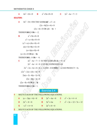 Mathematics Grade 9
90
a 2
4 16 0
x − = b 2
9 8 0
x x
+ + = c 2x2
– 6x + 7 = 3
Solution:
a 2
4 16 0
x − = is the same as 2 2
(2 ) 4 0
x − =
(2 4)(2 4) 0
x x
− + =
(2 4) 0 or (2 4) 0
x x
− = + =
Therefore, x = 2 or x = –2.
b 2
9 8 0
x x
+ + =
2
8 8 0
x x x
+ + + =
2
( ) (8 8) 0
x x x
+ + + =
( 1) 8( 1) 0
x x x
+ + + =
( 1)( 8) 0
x x
+ + =
( 1) 0 or ( 8) 0
x x
+ = + =
Therefore, x = –1 or x = –8.
c 2x2
– 6x + 7 = 3 is the same as 2x2
– 6x + 4 = 0
2x2
– 6x + 4 = 0 can be expressed as
2
2 2 4 4 0;
x x x
− − + = (–2 and –4 have sum = –6 and product = 8).
2
(2 2 ) (4 4) 0
x x x
− − − =
2 ( 1) 4( 1) 0
x x x
− − − =
(2 4)( 1) 0
x x
− − =
(2 4) 0 or ( 1) 0
x x
− = − =
Therefore, x = 2 or x = 1.
Exercise 2.4
1 Solve each of the following equations.
a (x − 3)(x + 4) = 0 b 2x2
− 6x = 0 c x2
− 3x + 4 = 4
d 2x2
− 8 = 0 e 5x2
= 6x f x2
− 2x − 12 = 7x − 12
g −x2
− 4 = 0 h 2x2
+ 8 = 0
2 Solve each of the following equations.
 