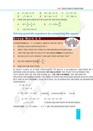 Unit 2 Solutions of Equations
91
a x2
− 6x + 5 = 0 b 3x2
− 2x − 5 = 0 c x2
+ 7x = 18
d – x2
= 8x – 9 e 5y2
− 6y + 1 = 0 f 3z2
+ 10z = 8
3 Find the solution set of each of the following.
a 2 3 1
2 0
2 4
x x
+ + = b 2 25
2.5
16
x x
= − +
c 2
(6 2 ) 8 0
x x
− + + =
Solving quadratic equations by completing the square
G r o u p W o r k 2 . 5
G r o u p W o r k 2 . 5
G r o u p W o r k 2 . 5
G r o u p W o r k 2 . 5
Considering 2x2
+ 5x – 4 = 0, form a group and do the following.
1 Divide each coefficient by 2.
2 Shift the constant term to the right hand side (RHS).
3 Add the square of half of the middle term to both sides.
4 Do we have any perfect square? Why or why not?
5 Do you observe that
2
5 57
4 16
x
 
+ =
 
 
?
6 Discuss the solution.
In many cases, it is not convenient to solve a quadratic equation by factorization
method. For example, consider the equation x2
+ 8x + 4 = 0. If you want to factorize the
left hand side of the equation, i.e., the polynomial x2
+ 8x + 4, using the method of
splitting the middle term, you need to find two integers whose sum is 8 and product is 4.
But this is not possible. In such cases, an alternative method as demonstrated below is
convenient.
x2
+ 8x + 4 = 0
x2
+ 8x = –4
x2
+ 8x + (4)2
= –4 + (4)2
2
1
Adding Coefficient of on both sides
2
x
 
 
 
 
 
 
 
(x + 4)2
= –4 + 16 = 12 (x2
+ 8x + 16 = (x + 4)2
)
4 12
x + = ± (Taking square root of both sides)
Therefore 4 12 and 4 12
x x
= − + = − − are the required solutions.
 