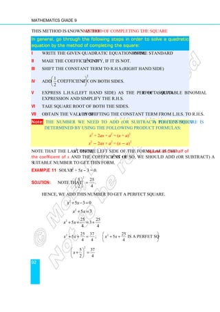 Mathematics Grade 9
92
This method is known as the method of completing the square.
In general, go through the following steps in order to solve a quadratic
In general, go through the following steps in order to solve a quadratic
In general, go through the following steps in order to solve a quadratic
In general, go through the following steps in order to solve a quadratic
equation by the method of completing the square:
equation by the method of completing the square:
equation by the method of completing the square:
equation by the method of completing the square:
i Write the given quadratic equation in the standard form.
ii Make the coefficient of x2
unity, if it is not.
iii Shift the constant term to R.H.S.(Right Hand Side)
iv Add
2
1
coefficient of
2
x
 
 
 
on both sides.
v Express L.H.S.(Left Hand Side) as the perfect square of a suitable binomial
expression and simplify the R.H.S.
vi Take square root of both the sides.
vii Obtain the values of x by shifting the constant term from L.H.S. to R.H.S.
Note: The number we need to add (or subtract) to construct a perfect square is
determined by using the following product formulas:
x2
+ 2ax + a2
= (x + a)2
x2
− 2ax + a2
= (x − a)2
Note that the last term, a2
, on the left side of the formulae is the square of one-half of
the coefficient of x and the coefficient of x2
is +1. So, we should add (or subtract) a
suitable number to get this form.
Example 11 Solve x2
+ 5x – 3 = 0.
Solution: Note that
2
5 25
.
2 4
 
=
 
 
Hence, we add this number to get a perfect square.
2
5 3 0
x x
+ − =
2
5 3
x x
+ =
2 25 25
5 3
4 4
x x
+ + = +
2 2
25 37 25
5 ; 5 is a perfet squre.
4 4 4
x x x x
 
+ + = + +
 
 
2
5 37
2 4
x
 
+ =
 
 
 
