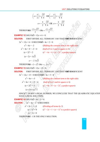 Unit 2 Solutions of Equations
93
5 37 5 37
or
2 4 2 4
x x
   
+ = + = −
   
   
5 37 5 37
or
2 4 2 4
x x
= − + = − −
Therefore
5 37 5 37
or .
2 2
x x
− + − −
= =
Example 12 Solve 3x2
+ 12x + 6 = 0.
Solution: First divide all terms by 3 so that the coefficient of x2
is + 1.
3x2
+ 12x + 6 = 0 becomes x2
+ 4x + 2 = 0
x2
+ 4x = –2 (Shifting the constant term to the right side)
x2
+ 4x + 4 = –2 + 4 (half of 4 is 2 and its square is 4)
(x + 2)2
= 2 (x2
+ 4x + 4 = (x + 2)2
, a perfect square)
(x + 2) = 2
±
x = – 2 2
±
Therefore 2 2 or 2 2.
x x
= − − = − +
Example 13 Solve 3x2
+ 12x + 15 = 0.
Solution: First divide all terms by 3 so that the coefficient of x2
is + 1.
3x2
+ 12x + 15 = 0 becomes x2
+ 4x + 5 = 0
x2
+ 4x = −5 (Shifting the constant term to the right side)
x2
+ 4x + 4 = −5 + 4 (half of 4 is 2 and its square is 4)
(x + 2)2
= −1 (x2
+ 4x + 4 = (x + 2)2
, a perfect square)
( 2) 1
x + = ± −
Since 1
− is not a real number, we conclude that the quadratic equation does not
have a real solution.
Example 14 Solve 2x2
+ 4x + 2 = 0.
Solution: 2x2
+ 4x + 2 = 0 becomes
x2
+ 2x + 1 = 0 (Dividing all terms by 2)
(x + 1)2
= 0 (x2
+ 2x + 1 = (x + 1)2
is a perfect square)
(x + 1) = 0
Therefore x = – 1 is the only solution.
 