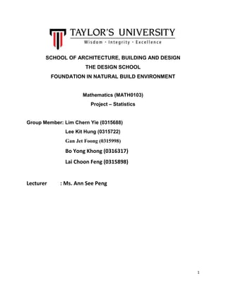 1
SCHOOL OF ARCHITECTURE, BUILDING AND DESIGN
THE DESIGN SCHOOL
FOUNDATION IN NATURAL BUILD ENVIRONMENT
Mathematics (MATH0103)
Project – Statistics
Group Member: Lim Chern Yie (0315688)
Lee Kit Hung (0315722)
Gan Jet Foong (0315998)
Bo Yong Khong (0316317)
Lai Choon Feng (0315898)
Lecturer : Ms. Ann See Peng
 