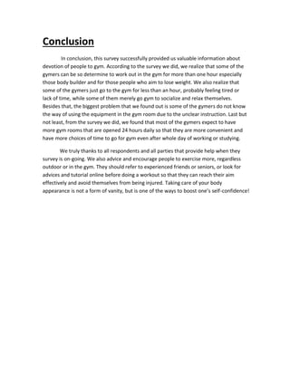 Conclusion
In conclusion, this survey successfully provided us valuable information about
devotion of people to gym. According to the survey we did, we realize that some of the
gymers can be so determine to work out in the gym for more than one hour especially
those body builder and for those people who aim to lose weight. We also realize that
some of the gymers just go to the gym for less than an hour, probably feeling tired or
lack of time, while some of them merely go gym to socialize and relax themselves.
Besides that, the biggest problem that we found out is some of the gymers do not know
the way of using the equipment in the gym room due to the unclear instruction. Last but
not least, from the survey we did, we found that most of the gymers expect to have
more gym rooms that are opened 24 hours daily so that they are more convenient and
have more choices of time to go for gym even after whole day of working or studying.
We truly thanks to all respondents and all parties that provide help when they
survey is on-going. We also advice and encourage people to exercise more, regardless
outdoor or in the gym. They should refer to experienced friends or seniors, or look for
advices and tutorial online before doing a workout so that they can reach their aim
effectively and avoid themselves from being injured. Taking care of your body
appearance is not a form of vanity, but is one of the ways to boost one’s self-confidence!
 