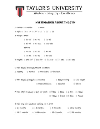 INVESTIGATION ABOUT THE GYM
1. Gender : □ Female □ Male
2. Age : □ 18 □ 19 □ 20 □ 21 □ 22 □ 23
3. Weight : Male
□ 51-60 □ 61-70 □ 71-80
□ 81-90 □ 91-100 □ 101-120
Female
□ 41-50 □ 51-60 □ 61-70
□ 71-80 □ 81-90 □ 91-100
4. Height : □ 140-150 □ 151-160 □ 161-170 □ 171-180 □ 181-190
5. How do you define your health condition:
□ Healthy □ Normal □ Unhealthy □ Unknown
6. Why do you go to gym : □ Lifestyle □ Body building □ Lose weight
□ Medical reasons □ Socialize □ Others
7. How often do you go to gym per week : □ 0 day □ 1day □ 2 days □ 3 days
□ 4 days □ 5 days □ 6 days □ 7 days
8. How long have you been working out in gym?
□ 1-3 months □ 4-6 months □ 7-9 months □ 10-12 months
□ 13-15 months □ 16-18 months □ 19-21 moths □ 22-24 months
 