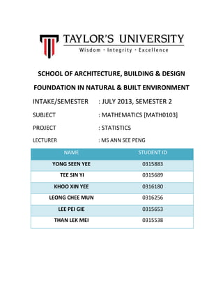 SCHOOL OF ARCHITECTURE, BUILDING & DESIGN
FOUNDATION IN NATURAL & BUILT ENVIRONMENT
INTAKE/SEMESTER : JULY 2013, SEMESTER 2
SUBJECT : MATHEMATICS [MATH0103]
PROJECT : STATISTICS
LECTURER : MS ANN SEE PENG
NAME STUDENT ID
YONG SEEN YEE 0315883
TEE SIN YI 0315689
KHOO XIN YEE 0316180
LEONG CHEE MUN 0316256
LEE PEI GIE 0315653
THAN LEK MEI 0315538
 
