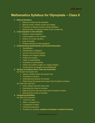 www.olympiadsuccess.com
Mathematics Syllabus for Olympiads – Class 8
1. Rational Numbers:
 Rational number and its examples.
 Natural number, Whole number and integer.
 Properties of rational numbers (Using identities).
 Representation of rational number on the number line.
2. Linear Equation in One Variable:
 Equation, linear equations.
 Linear equation in one variable.
 Solution of a linear equation.
 Laws of equality.
 Problems based on linear equations.
3. Understanding Quadrilaterals and Practical Geometry:
 Quadrilateral.
 Classification of polygons.
 Convex and concave polygon.
 Regular and irregular polygon.
 Angle sum property.
 Types of quadrilaterals.
 Properties of quadrilaterals.
 Interior and exterior angles of a regular polygon.
 Constructions of triangles and quadrilaterals.
4. Squares and Square Root, Cube and Cube Root:
(a) Square and square root:
 Square, perfect square and square root.
 Properties of squares.
 Estimating the squares of numbers.
 Determining the square and square roots of positive numbers.
(b) Cube and cube root:
 Cube, perfect cube and cube roots.
 Estimating the cubes of numbers.
 Determining the cube and cube roots of positive numbers.
 Estimating the cubes of numbers.
5. Comparing Quantities:
(a) Ratio and proportion:
 Terms of a ratio.
 Ratio in simplest form.
 Comparison of ratios.
 Continued proportion.
 Problems on property- product of extremes = product of means.
 