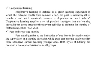  Cooperative learning
cooperative learning is defined as a group learning experience in
which the outcome results from common effort, the goal is shared by all its
members, and each member's success is dependent on each other's'.
Cooperative learning requires a set of practical strategies that the learning
specialist can use to structure the relevant activities to promote the learning of
mathematics.(ariel 1992: 269).
 Peer and cross- age tutoring
Peer tutoring refers to the instruction of one learner by another under
the supervision of a learning specialist, while cross-age tutoring involves older,
more advanced learners teaching younger ones. Both styles of tutoring can
occur on a one-on-one basis or in small groups
 