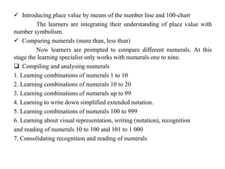  Introducing place value by means of the number line and 100-chart
The learners are integrating their understanding of place value with
number symbolism.
 Comparing numerals (more than, less than)
Now learners are prompted to compare different numerals. At this
stage the learning specialist only works with numerals one to nine.
 Compiling and analysing numerals
1. Learning combinations of numerals 1 to 10
2. Learning combinations of numerals 10 to 20
3. Learning combinations of numerals up to 99
4. Learning to write down simplified extended notation.
5. Learning combinations of numerals 100 to 999
6. Learning about visual representation, writing (notation), recognition
and reading of numerals 10 to 100 and 101 to 1 000
7. Consolidating recognition and reading of numerals
 