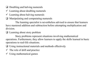  Doubling and halving numerals
 Learning about doubling numerals
 Learning about halving numerals
 Manipulating and computating numerals
The learning specialist is nevertheless advised to ensure that learners
have mastered addition and subtraction before attempting multiplication and
division.
 Learning about story problem
Story problems represent situations involving mathematical
operations. Furthermore, they allow learners to apply the skills learned in basic
operations to real-life situations.
 Using instructional materials and methods effectively
 The role of drill and practice
 Using mathematical games
 