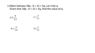 13
5
1.A
1.Diberi bahawa 18q - 6 = 12 + 5q, cari nilai q.
Given that 18q - 6 = 12 + 5q, find the value of q.
14
5
1.B
17
5
1.C
15
5
1.D
 