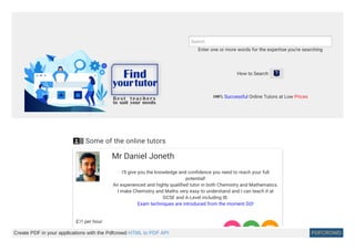 Enter one or more words for the expertise you're searching
Search
How to Search 
100% Successful Online Tutors at Low Prices
 Some of the online tutors
Mr Daniel Joneth
I'll give you the knowledge and confidence you need to reach your full
potential!
An experienced and highly qualified tutor in both Chemistry and Mathematics.
I make Chemistry and Maths very easy to understand and I can teach it at
GCSE and A-Level including IB.
Exam techniques are introduced from the moment GO!
£35 per hour
  Create PDF in your applications with the Pdfcrowd HTML to PDF API PDFCROWD
 