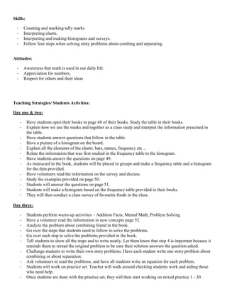 Skills:

  -       Counting and marking tally marks
  -       Interpreting charts.
  -       Interpreting and making histograms and surveys.
  -       Follow four steps when solving story problems about combing and separating.


Attitudes:

  -       Awareness that math is used in our daily life.
  -       Appreciation for numbers.
  -       Respect for others and their ideas




Teaching Strategies/ Students Activities:

Day one & two:

      -    Have students open their books to page 48 of their books. Study the table in their books.
      -    Explain how we use the marks and together as a class study and interpret the information presented in
           the table.
      -    Have students answer questions that follow in the table.
      -    Have a picture of a histogram on the board.
      -    Explain all the elements of the charts: bars, names, frequency etc…
      -    Relate the information that was first studied in the frequency table to the histogram.
      -    Have students answer the questions on page 49.
      -    As instructed in the book, students will be placed in groups and make a frequency table and a histogram
           for the data provided.
      -    Have volunteers read the information on the survey and discuss.
      -    Study the examples provided on page 50.
      -    Students will answer the questions on page 51.
      -    Students will make a histogram based on the frequency table provided in their books.
      -    They will then conduct a class survey of favourite foods in the class.

Day three:

      -    Students perform warm-up activities – Addition Facts, Mental Math, Problem Solving
      -    Have a volunteer read the information in new concepts page 52.
      -    Analyze the problem about combining found in the book.
      -    Go over the steps that students need to follow to solve the problems.
      -    Go over each step to solve the problems provided in the book.
      -    Tell students to show all the steps and to write neatly. Let them know that step 4 is important because it
           reminds them to reread the original problem to be sure their solution answers the question asked.
      -    Challenge students to write their own story problems. Have each student write one story problem about
           combining or about separation.
      -    Ask volunteers to read the problems, and have all students write an equation for each problem.
      -    Students will work on practice set. Teacher will walk around checking students work and aiding those
           who need help.
      -    Once students are done with the practice set, they will then start working on mixed practice 1 - 30.
 