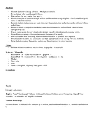 Day four:

   -   Students perform warm-up activities – Multiplication facts.
   -   Present place value chart through trillions.
   -   Discuss how the place value chart works.
   -   Present examples of numbers through trillions and let students using the place valued chart identify the
       value of different numbers.
   -   Remind students that commas are used after every three digits, that is after thousands, millions, billions
       and trillions.
   -   Present different examples of numbers without the comma and let students insert commas in the
       appropriate places.
   -   Use an example and discuss with class the correct way of writing this numbers using words.
   -   Have children practice writing numbers using digits as well as words.
   -   Provide students with multi-step problems and discuss how to go about working them.
   -   Present chart with terms and let students use them appropriately when solving out word problems.
   -   Have students work on the practice section and the problem set to assess learning.

Friday:
   - Students will receive Mixed Practice found on page 61 – 62 as a quiz.

Reference / Materials:
   - Saxon Math 7/6 Teacher Resource Book – page 48 - 61
   - Saxon Math 7/6 - Students Book – Investigation 1 and Lesson 11 - 12
   - Markers
   - News print
   - ruler
   - charts - histogram, frequency table, place value

Evaluation:




Week 6

Subject: Mathematics

Topics: Place Value through Trillions, Multistep Problems; Problems about Comparing, Elapsed-Time
Problems; The Number Line, Negative Numbers.

Previous Knowledge:

Students are able to read and write numbers up to million, and have been introduced to a number line in lesson
9.
 
