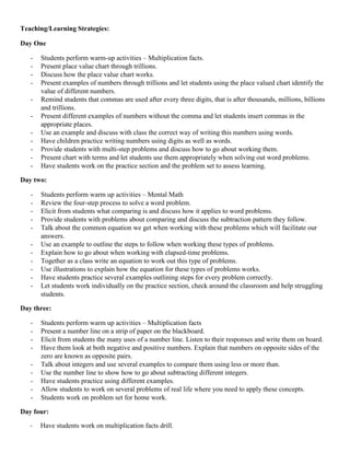 Teaching/Learning Strategies:

Day One

   -   Students perform warm-up activities – Multiplication facts.
   -   Present place value chart through trillions.
   -   Discuss how the place value chart works.
   -   Present examples of numbers through trillions and let students using the place valued chart identify the
       value of different numbers.
   -   Remind students that commas are used after every three digits, that is after thousands, millions, billions
       and trillions.
   -   Present different examples of numbers without the comma and let students insert commas in the
       appropriate places.
   -   Use an example and discuss with class the correct way of writing this numbers using words.
   -   Have children practice writing numbers using digits as well as words.
   -   Provide students with multi-step problems and discuss how to go about working them.
   -   Present chart with terms and let students use them appropriately when solving out word problems.
   -   Have students work on the practice section and the problem set to assess learning.

Day two:

   -   Students perform warm up activities – Mental Math
   -   Review the four-step process to solve a word problem.
   -   Elicit from students what comparing is and discuss how it applies to word problems.
   -   Provide students with problems about comparing and discuss the subtraction pattern they follow.
   -   Talk about the common equation we get when working with these problems which will facilitate our
       answers.
   -   Use an example to outline the steps to follow when working these types of problems.
   -   Explain how to go about when working with elapsed-time problems.
   -   Together as a class write an equation to work out this type of problems.
   -   Use illustrations to explain how the equation for these types of problems works.
   -   Have students practice several examples outlining steps for every problem correctly.
   -   Let students work individually on the practice section, check around the classroom and help struggling
       students.

Day three:

   -   Students perform warm up activities – Multiplication facts
   -   Present a number line on a strip of paper on the blackboard.
   -   Elicit from students the many uses of a number line. Listen to their responses and write them on board.
   -   Have them look at both negative and positive numbers. Explain that numbers on opposite sides of the
       zero are known as opposite pairs.
   -   Talk about integers and use several examples to compare them using less or more than.
   -   Use the number line to show how to go about subtracting different integers.
   -   Have students practice using different examples.
   -   Allow students to work on several problems of real life where you need to apply these concepts.
   -   Students work on problem set for home work.

Day four:

   -   Have students work on multiplication facts drill.
 