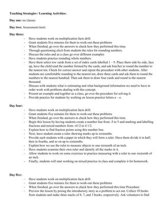 Teaching Strategies / Learning Activities:

Day one: no classes

Day two: Assessment (test)

Day three:
          -     Have students work on multiplication facts drill.
          -     Grant students five minutes for them to work-out these problems
          -     When finished, go over the answers to check how they performed this time.
          -     Through questioning elicit from students the rules for rounding numbers.
          -     Discuss the rules and as a class go over different examples
          -     Have students practice rounding whole numbers.
          -     Have them select tow cards from a set of index cards labelled 1 – 9. Place them side by side, face
                up, have the child read the number formed by the cards, and ask him/her to round the number to
                the nearest ten. Check for correct answer and repeat the procedure with other students. After
                students are comfortable rounding to the nearest ten, draw three cards and ask them to round the
                numbers to the nearest hundred. Then ask them to draw four cards and round to the nearest
                thousand.
            -   Discuss with students what is estimating and what background information we need to have in
                order work with problems dealing with this concept.
            -   Present an example and together as a class, go over the procedure for solving it.
            -   Provide practice for students by working on lesson practice letters a – o.

Day four:
            -   Have students work on multiplication facts drill.
            -   Grant students five minutes for them to work-out these problems
            -   When finished, go over the answers to check how they performed this time.
            -   Begin this lesson by having students create a number line from -5 to 5 and marking and labelling
                fractions and mixed numbers from -41/2 to 4 1/2.
            -   Explain how to find fraction points using this number line.
            -   Next, have student create a ruler showing marks up to sixteenths.
            -   Provide each students with a paper in which they will form a ruler. Have them divide it in half,
                then in fourths, and so on up to sixteenths.
            -   Explain how we use the ruler to measure objects to one sixteenth of an inch.
            -   Have students examine their own ruler and identify all the marks in it.
            -   Allow students to work on some exercises to practice measuring with a ruler to one sixteenth of
                an inch.
            -   Finally, students will start working on mixed practice in class and complete it for homework.



Day five:
            -   Have students work on multiplication facts drill.
            -   Grant students five minutes for them to work-out these problems
            -   When finished, go over the answers to check how they performed this time Procedure:
            -   Preview the lesson by posing the introductory story as a problem to act out. Collect 18 books
                from students and make three stacks of 8, 7, and 3 books, respectively. Ask volunteers to find
 