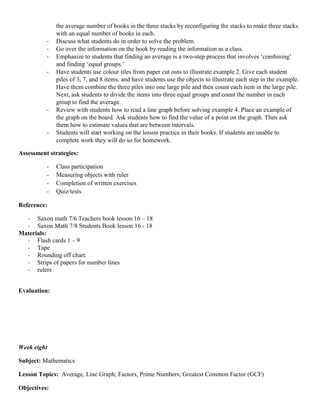 the average number of books in the three stacks by reconfiguring the stacks to make three stacks
              with an equal number of books in each.
          -   Discuss what students do in order to solve the problem.
          -   Go over the information on the book by reading the information as a class.
          -   Emphasize to students that finding an average is a two-step process that involves „combining‟
              and finding „equal groups.‟
          -   Have students use colour tiles from paper cut outs to illustrate example 2. Give each student
              piles of 3, 7, and 8 items, and have students use the objects to illustrate each step in the example.
              Have them combine the three piles into one large pile and then count each item in the large pile.
              Next, ask students to divide the items into three equal groups and count the number in each
              group to find the average.
          -   Review with students how to read a line graph before solving example 4. Place an example of
              the graph on the board. Ask students how to find the value of a point on the graph. Then ask
              them how to estimate values that are between intervals.
          -   Students will start working on the lesson practice in their books. If students are unable to
              complete work they will do so for homework.

Assessment strategies:

          -   Class participation
          -   Measuring objects with ruler
          -   Completion of written exercises
          -   Quiz/tests

Reference:

  - Saxon math 7/6 Teachers book lesson 16 – 18
  - Saxon Math 7/8 Students Book lesson 16 - 18
Materials:
  - Flash cards 1 – 9
  - Tape
  - Rounding off chart.
  - Strips of papers for number lines
  - rulers


Evaluation:




Week eight

Subject: Mathematics

Lesson Topics: Average, Line Graph; Factors, Prime Numbers; Greatest Common Factor (GCF)

Objectives:
 