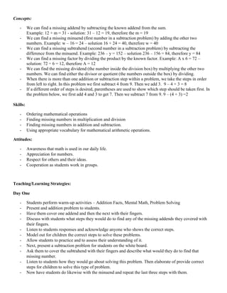 Concepts:

   -      We can find a missing addend by subtracting the known addend from the sum.
          Example: 12 + m = 31 - solution: 31 – 12 = 19, therefore the m = 19
   -      We can find a missing minuend (first number in a subtraction problem) by adding the other two
          numbers. Example: w – 16 = 24 – solution 16 + 24 = 40, therefore w = 40
   -      We can find a missing subtrahend (second number in a subtraction problem) by subtracting the
          difference from the minuend. Example: 236 – y = 152 – solution 236 – 156 = 84, therefore y = 84
   -      We can find a missing factor by dividing the product by the known factor. Example: A x 6 = 72 –
          solution: 72 ÷ 6 = 12, therefore A = 12
   -      We can find the missing dividend (the number inside the division box) by multiplying the other two
          numbers. We can find either the divisor or quotient (the numbers outside the box) by dividing.
   -      When there is more than one addition or subtraction step within a problem, we take the steps in order
          from left to right. In this problem we first subtract 4 from 9. Then we add 3. 9 – 4 + 3 = 8
   -      If a different order of steps is desired, parentheses are used to show which step should be taken first. In
          the problem below, we first add 4 and 3 to get 7. Then we subtract 7 from 9. 9 – (4 + 3) =2

Skills:

   -      Ordering mathematical operations
   -      Finding missing numbers in multiplication and division
   -      Finding missing numbers in addition and subtraction.
   -      Using appropriate vocabulary for mathematical arithmetic operations.

Attitudes:

   -      Awareness that math is used in our daily life.
   -      Appreciation for numbers.
   -      Respect for others and their ideas.
   -      Cooperation as students work in groups.



Teaching/Learning Strategies:

Day One

   -      Students perform warm-up activities – Addition Facts, Mental Math, Problem Solving
   -      Present and addition problem to students.
   -      Have them cover one addend and then the next with their fingers.
   -      Discuss with students what steps they would do to find any of the missing addends they covered with
          their fingers.
   -      Listen to students responses and acknowledge anyone who shows the correct steps.
   -      Model out for children the correct steps to solve these problems.
   -      Allow students to practice and to assess their understanding of it.
   -      Next, present a subtraction problem for students on the white board.
   -      Ask them to cover the subtrahend with their fingers and describe what would they do to find that
          missing number.
   -      Listen to students how they would go about solving this problem. Then elaborate of provide correct
          steps for children to solve this type of problem.
   -      Now have students do likewise with the minuend and repeat the last three steps with them.
 