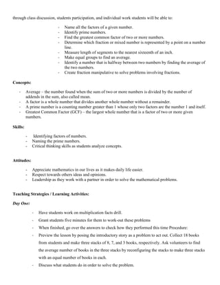 through class discussion, students participation, and individual work students will be able to:

                             -   Name all the factors of a given number.
                             -   Identify prime numbers.
                             -   Find the greatest common factor of two or more numbers.
                             -   Determine which fraction or mixed number is represented by a point on a number
                                 line.
                             -   Measure length of segments to the nearest sixteenth of an inch.
                             -   Make equal groups to find an average.
                             -   Identify a number that is halfway between two numbers by finding the average of
                                 the two numbers.
                             -   Create fraction manipulative to solve problems involving fractions.

Concepts:

   -      Average – the number found when the sum of two or more numbers is divided by the number of
          addends in the sum, also called mean.
   -      A factor is a whole number that divides another whole number without a remainder.
   -      A prime number is a counting number greater than 1 whose only two factors are the number 1 and itself.
   -      Greatest Common Factor (GCF) – the largest whole number that is a factor of two or more given
          numbers.

Skills:

          -   Identifying factors of numbers.
          -   Naming the prime numbers.
          -   Critical thinking skills as students analyze concepts.


Attitudes:

          -   Appreciate mathematics in our lives as it makes daily life easier.
          -   Respect towards others ideas and opinions.
          -   Leadership as they work with a partner in order to solve the mathematical problems.


Teaching Strategies / Learning Activities:

Day One:

              -   Have students work on multiplication facts drill.
              -   Grant students five minutes for them to work-out these problems
              -   When finished, go over the answers to check how they performed this time Procedure:
              -   Preview the lesson by posing the introductory story as a problem to act out. Collect 18 books
                  from students and make three stacks of 8, 7, and 3 books, respectively. Ask volunteers to find
                  the average number of books in the three stacks by reconfiguring the stacks to make three stacks
                  with an equal number of books in each.
              -   Discuss what students do in order to solve the problem.
 