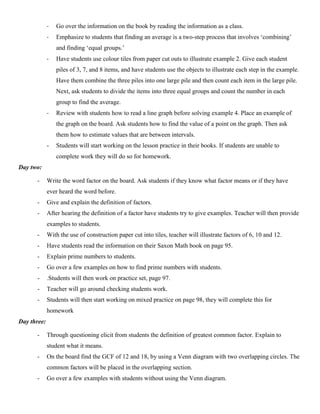 -   Go over the information on the book by reading the information as a class.
             -   Emphasize to students that finding an average is a two-step process that involves „combining‟
                 and finding „equal groups.‟
             -   Have students use colour tiles from paper cut outs to illustrate example 2. Give each student
                 piles of 3, 7, and 8 items, and have students use the objects to illustrate each step in the example.
                 Have them combine the three piles into one large pile and then count each item in the large pile.
                 Next, ask students to divide the items into three equal groups and count the number in each
                 group to find the average.
             -   Review with students how to read a line graph before solving example 4. Place an example of
                 the graph on the board. Ask students how to find the value of a point on the graph. Then ask
                 them how to estimate values that are between intervals.
             -   Students will start working on the lesson practice in their books. If students are unable to
                 complete work they will do so for homework.
Day two:

      -      Write the word factor on the board. Ask students if they know what factor means or if they have
             ever heard the word before.
      -      Give and explain the definition of factors.
      -      After hearing the definition of a factor have students try to give examples. Teacher will then provide
             examples to students.
      -      With the use of construction paper cut into tiles, teacher will illustrate factors of 6, 10 and 12.
      -      Have students read the information on their Saxon Math book on page 95.
      -      Explain prime numbers to students.
      -      Go over a few examples on how to find prime numbers with students.
      -      .Students will then work on practice set, page 97.
      -      Teacher will go around checking students work.
      -      Students will then start working on mixed practice on page 98, they will complete this for
             homework
Day three:

      -      Through questioning elicit from students the definition of greatest common factor. Explain to
             student what it means.
      -      On the board find the GCF of 12 and 18, by using a Venn diagram with two overlapping circles. The
             common factors will be placed in the overlapping section.
      -      Go over a few examples with students without using the Venn diagram.
 
