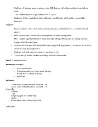 -    Students will work on lesson practice on page 101. Teacher will walk around checking students
            work.
       -    Time will then be taken to go over the work as a class.
       -    Students will then proceed and start working on Mixed Practice which will be completed for
            homework.
Day four:

       -    Provide students with a set of fraction manipulative, they will need scissors to cut the fractional
            circles.
       -    Have students color code the fraction manipulative to make sorting easier.
       -    Have students separate the fraction manipulative by cutting out the circles and cutting apart the
            fraction slices along the lines.
       -    Students will then open their Saxon Math book to page 104. Together as a class answer the first five
            questions using the manipulative.
       -    Students work with a partner to aanswer questions 6 – 30.
       -    Teacher will go around checking and aiding students with the work.

Day five: Assessment (test)

Assessment strategies:

            -   Class participation
            -   Using manipulatives to learn about fractions
            -   Completion of written exercises
            -   Quiz/tests

Reference:

  - Saxon math 7/6 Teachers book lesson 15 – 18
  - Saxon Math 7/8 Students Book lesson 15 - 18
Materials:
  - markers
  - Tape
  - Strips of papers for number lines
  - Rulers
  - Construction paper cut into small tiles


Evaluation:
 