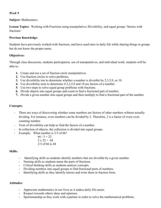 Week 9

Subject: Mathematics

Lesson Topics: Working with Fractions using manipulative; Divisibility, and equal groups „Stories with
fractions‟

Previous Knowledge:

Students have previously worked with fractions, and have used ratio in daily life while sharing things in groups
but do not know the proper name.

Objectives:

Through class discussion, students participation, use of manipulatives, and individual work; students will be
able to:

       1.       Create and use a set of fraction circle manipulatives.
       2.       Use fraction circles to solve problems.
       3.       Use divisibility test to determine whether a number is divisible by 2,3,5,9, or 10.
       4.       Use divisibility tests to determine if 2,3,5,9 and 10 are factors of a number.
       5.       Use two steps to solve equal group problems with fractions.
       6.       Divide objects into equal groups and count to find a fractional part of number.
       7.       Divide a given number into equal groups and then multiply to find a fractional part of the number.


Concepts:

   -        There are ways of discovering whether some numbers are factors of other numbers wihtout actually
            dividing. For instance, even numbers can be divided by 2. Therefore, 2 is a factor of every even
            counting number.
   -        Tests of divisibility can help us find the factors of a number.
   -        In collection of objects, the collection is divided into equal groups.
   -        Example: What number is 2/3 of 66?
                            66 / 3 = 22
                            2 x 22 = 44
                            2/3 of 66 is 44

Skills:

            -      Identifying skills as students identify numbers that are divisible by a given number.
            -     Naming skills as students name the parts of fractions.
            -     Critical thinking skills as students analyze concepts.
            -     Dividing numbers into equal groups to find fractional parts of numbers.
            -     Identifying skills as they identify rations and write them in fraction form.


Attitudes:

            -     Appreciate mathematics in our lives as it makes daily life easier.
            -     Respect towards others ideas and opinions.
            -     Sportsmanship as they work with a partner in order to solve the mathematical problems.
 
