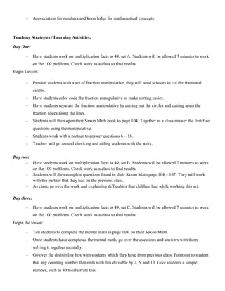 -     Appreciation for numbers and knowledge for mathematical concepts



Teaching Strategies / Learning Activities:

Day One:

       -     Have students work on multiplication facts to 49, set A. Students will be allowed 7 minutes to work
             on the 100 problems. Check work as a class to find results.
Begin Lesson:

       -     Provide students with a set of fraction manipulative, they will need scissors to cut the fractional
             circles.
       -     Have students color code the fraction manipulative to make sorting easier.
       -     Have students separate the fraction manipulative by cutting out the circles and cutting apart the
             fraction slices along the lines.
       -     Students will then open their Saxon Math book to page 104. Together as a class answer the first five
             questions using the manipulative.
       -     Students work with a partner to answer questions 6 – 18.
       -     Teacher will go around checking and aiding students with the work.


Day two:
      - Have students work on multiplication facts to 49, set B. Students will be allowed 7 minutes to work
         on the 100 problems. Check work as a class to find results.
      - Students will then complete questions found in their Saxon Math page 104 – 107. They will work
         with the partner that they had on the previous class.
      - As class, go over the work and explaining difficulties that children had while working this set.

Day three:

       -     Have students work on multiplication facts to 49, set C. Students will be allowed 7 minutes to work
             on the 100 problems. Check work as a class to find results.
Begin the lesson:

       -     Tell students to complete the mental math in page 108, on their Saxon Math.
       -     Once students have completed the mental math, go over the questions and answers with them
             solving it together mentally.
       -     Go over the divisibility box with students which they have from previous class. Point out to student
             that any counting number that ends with 0 is divisible by 2, 5, and 10. Give students a simple
             number, such as 40 to illustrate this.
 