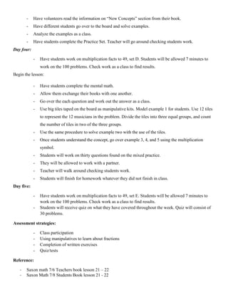 -    Have volunteers read the information on “New Concepts” section from their book.
       -    Have different students go over to the board and solve examples.
       -    Analyze the examples as a class.
       -    Have students complete the Practice Set. Teacher will go around checking students work.
Day four:

            -   Have students work on multiplication facts to 49, set D. Students will be allowed 7 minutes to
                work on the 100 problems. Check work as a class to find results.
Begin the lesson:

            -   Have students complete the mental math.
            -   Allow them exchange their books with one another.
            -   Go over the each question and work out the answer as a class.
            -   Use big tiles taped on the board as manipulative kits. Model example 1 for students. Use 12 tiles
                to represent the 12 musicians in the problem. Divide the tiles into three equal groups, and count
                the number of tiles in two of the three groups.
            -   Use the same procedure to solve example two with the use of the tiles.
            -   Once students understand the concept, go over example 3, 4, and 5 using the multiplication
                symbol.
            -   Students will work on thirty questions found on the mixed practice.
            -   They will be allowed to work with a partner.
            -   Teacher will walk around checking students work.
            -   Students will finish for homework whatever they did not finish in class.
Day five:

            -   Have students work on multiplication facts to 49, set E. Students will be allowed 7 minutes to
                work on the 100 problems. Check work as a class to find results.
            -   Students will receive quiz on what they have covered throughout the week. Quiz will consist of
                30 problems.

Assessment strategies:

            -   Class participation
            -   Using manipulatives to learn about fractions
            -   Completion of written exercises
            -   Quiz/tests

Reference:

   -   Saxon math 7/6 Teachers book lesson 21 – 22
   -   Saxon Math 7/8 Students Book lesson 21 - 22
 