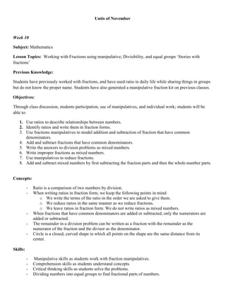 Untis of November



Week 10

Subject: Mathematics

Lesson Topics: Working with Fractions using manipulative; Divisibility, and equal groups „Stories with
fractions‟

Previous Knowledge:

Students have previously worked with fractions, and have used ratio in daily life while sharing things in groups
but do not know the proper name. Students have also generated a manipulative fraction kit on previous classes.

Objectives:

Through class discussion, students participation, use of manipulatives, and individual work; students will be
able to:

   1. Use ratios to describe relationships between numbers.
   2. Identify ratios and write them in fraction forms.
   3. Use fractions manipulatives to model addition and subtraction of fraction that have common
      denominators.
   4. Add and subtract fractions that have common denominators.
   5. Write the answers to division problems as mixed numbers.
   6. Write improper fractions as mixed numbers.
   7. Use manipulatives to reduce fractions.
   8. Add and subtract mixed numbers by first subtracting the fraction parts and then the whole-number parts.


Concepts:

          -   Ratio is a comparison of two numbers by division.
          -   When writing ratios in fraction form, we keep the following points in mind:
                  o We write the terms of the ratio in the order we are asked to give them.
                  o We reduce ratios in the same manner as we reduce fractions.
                  o We leave ratios in fraction form. We do not write ratios as mixed numbers.
          -   When fractions that have common denominators are added or subtracted, only the numerators are
              added or subtracted.
          -   The remainder in a division problem can be written as a fraction with the remainder as the
              numerator of the fraction and the divisor as the denominator.
          -   Circle is a closed, curved shape in which all points on the shape are the same distance from its
              center.

Skills:

          -   Manipulative skills as students work with fraction manipulatives.
          -   Comprehension skills as students understand concepts.
          -   Critical thinking skills as students solve the problems.
          -   Dividing numbers into equal groups to find fractional parts of numbers.
 