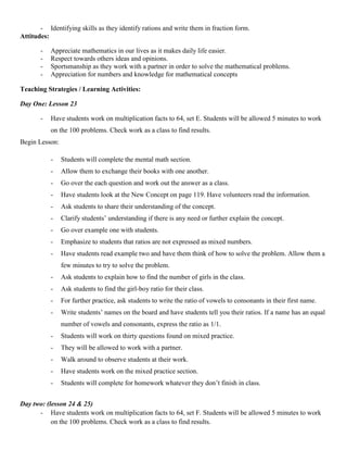 - Identifying skills as they identify rations and write them in fraction form.
Attitudes:

       -   Appreciate mathematics in our lives as it makes daily life easier.
       -   Respect towards others ideas and opinions.
       -   Sportsmanship as they work with a partner in order to solve the mathematical problems.
       -   Appreciation for numbers and knowledge for mathematical concepts

Teaching Strategies / Learning Activities:

Day One: Lesson 23

       -   Have students work on multiplication facts to 64, set E. Students will be allowed 5 minutes to work
           on the 100 problems. Check work as a class to find results.
Begin Lesson:

           -    Students will complete the mental math section.
           -    Allow them to exchange their books with one another.
           -    Go over the each question and work out the answer as a class.
           -    Have students look at the New Concept on page 119. Have volunteers read the information.
           -    Ask students to share their understanding of the concept.
           -    Clarify students‟ understanding if there is any need or further explain the concept.
           -    Go over example one with students.
           -    Emphasize to students that ratios are not expressed as mixed numbers.
           -    Have students read example two and have them think of how to solve the problem. Allow them a
                few minutes to try to solve the problem.
           -    Ask students to explain how to find the number of girls in the class.
           -    Ask students to find the girl-boy ratio for their class.
           -    For further practice, ask students to write the ratio of vowels to consonants in their first name.
           -    Write students‟ names on the board and have students tell you their ratios. If a name has an equal
                number of vowels and consonants, express the ratio as 1/1.
           -    Students will work on thirty questions found on mixed practice.
           -    They will be allowed to work with a partner.
           -    Walk around to observe students at their work.
           -    Have students work on the mixed practice section.
           -    Students will complete for homework whatever they don‟t finish in class.


Day two: (lesson 24 & 25)
      - Have students work on multiplication facts to 64, set F. Students will be allowed 5 minutes to work
           on the 100 problems. Check work as a class to find results.
 