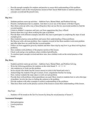 -   Provide enough examples for students and practice to assess their understanding of this problem.
   -   Have children work on the mixed practice section of their Saxon Math books to reinforce previous
       concepts covered and the present ones.
   -

Day two:

   -   Students perform warm-up activities – Addition Facts, Mental Math, and Problem Solving.
   -   Present a multiplication fact to students. Ask them to cover any of the factors with their fingers.
   -   Have them come up with a way of describing how they can use the two uncovered numbers to find the
       covered number.
   -   Listen to children‟s responses and carry out from suggestions they have offered.
   -   Instruct them how to go about working this type of problem.
   -   Provide them with different examples and allow the class to participate in completing the steps of each
       example given.
   -   Have students practice some problems and assess their understanding of these problems.
   -   Do likewise with a division problem. Have students covered all the three numbers in division problem
       and offer ideas how we could find the covered number.
   -   Follow on from suggestion given by students and show them step by step how to go about solving these
       problems.
   -   Have students work problems of the practice section of this lesson.
   -   Check work and go over problems where children had difficulty.
   -   To reinforce past concepts covered and these ones, have children work on the mixed practice of the
       lesson.

Day three:

   -   Students perform warm-up activities – Addition Facts, Mental Math, and Problem Solving.
   -   Write the following problems for students on the white board: 9 – 4 + 3 = 4
   -   Ask students try to work out this problem.
   -   Invite anyone who thinks has the correct answer to come to the board and write it.
   -   Acknowledge the students if he got it correct, if not, congratulate him/her for trying.
   -   Next, instruct students the steps taken to work out such problem.
   -   Provide them with problems where parentheses are used. Show clearly to students how to solve this type
       of problem. Involve the class in finding the solution to the problem.
   -   Provide students with other examples to achieve understanding of the problems.
   -   Then have them work on the practice section of the lesson to assess their understanding of this lesson.



   Day Four:

   -   Students will be tested on the last five lessons by doing the mixed practice of lesson 5.

Assessment Strategies:

   -   Oral participation
   -   Lesson practices
   -   Tests
 