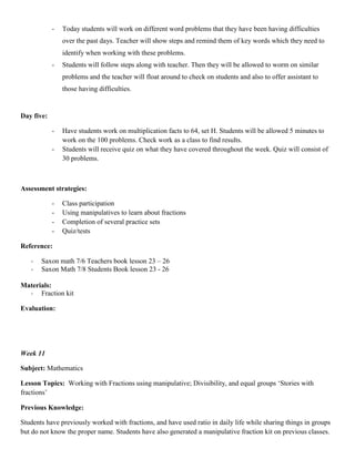 -   Today students will work on different word problems that they have been having difficulties
                over the past days. Teacher will show steps and remind them of key words which they need to
                identify when working with these problems.
            -   Students will follow steps along with teacher. Then they will be allowed to worm on similar
                problems and the teacher will float around to check on students and also to offer assistant to
                those having difficulties.


Day five:

            -   Have students work on multiplication facts to 64, set H. Students will be allowed 5 minutes to
                work on the 100 problems. Check work as a class to find results.
            -   Students will receive quiz on what they have covered throughout the week. Quiz will consist of
                30 problems.



Assessment strategies:

            -   Class participation
            -   Using manipulatives to learn about fractions
            -   Completion of several practice sets
            -   Quiz/tests

Reference:

   -   Saxon math 7/6 Teachers book lesson 23 – 26
   -   Saxon Math 7/8 Students Book lesson 23 - 26

Materials:
  - Fraction kit

Evaluation:




Week 11

Subject: Mathematics

Lesson Topics: Working with Fractions using manipulative; Divisibility, and equal groups „Stories with
fractions‟

Previous Knowledge:

Students have previously worked with fractions, and have used ratio in daily life while sharing things in groups
but do not know the proper name. Students have also generated a manipulative fraction kit on previous classes.
 