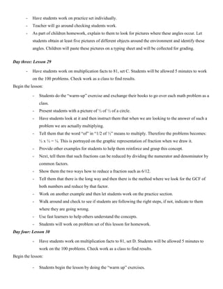 -   Have students work on practice set individually.
       -   Teacher will go around checking students work.
       -   As part of children homework, explain to them to look for pictures where these angles occur. Let
           students obtain at least five pictures of different objects around the environment and identify these
           angles. Children will paste these pictures on a typing sheet and will be collected for grading.


Day three: Lesson 29

       -   Have students work on multiplication facts to 81, set C. Students will be allowed 5 minutes to work
           on the 100 problems. Check work as a class to find results.
Begin the lesson:

           -   Students do the “warm-up” exercise and exchange their books to go over each math problem as a
               class.
           -   Present students with a picture of ½ of ½ of a circle.
           -   Have students look at it and then instruct them that when we are looking to the answer of such a
               problem we are actually multiplying.
           -   Tell them that the word “of” in “1/2 of ½” means to multiply. Therefore the problems becomes:
               ½ x ½ = ¼. This is portrayed on the graphic representation of fraction when we draw it.
           -   Provide other examples for students to help them reinforce and grasp this concept.
           -   Next, tell them that such fractions can be reduced by dividing the numerator and denominator by
               common factors.
           -   Show them the two ways how to reduce a fraction such as 6/12.
           -   Tell them that there is the long way and then there is the method where we look for the GCF of
               both numbers and reduce by that factor.
           -   Work on another example and then let students work on the practice section.
           -   Walk around and check to see if students are following the right steps, if not, indicate to them
               where they are going wrong.
           -   Use fast learners to help others understand the concepts.
           -   Students will work on problem set of this lesson for homework.
Day four: Lesson 30

           -   Have students work on multiplication facts to 81, set D. Students will be allowed 5 minutes to
               work on the 100 problems. Check work as a class to find results.
Begin the lesson:

           -   Students begin the lesson by doing the “warm up” exercises.
 