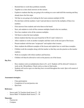 -   Remind them to work these problems mentally.
            -   Together as a class check answers on this section.
            -   Explain to students that they are going to be working on a new math skill this morning and they
                already know the first steps.
            -   Tell that we are going to be looking for the Least common multiple (LCM)
            -   Provide them with the numbers 2 and 3 and ask them to look for the multiples of these two
                numbers.
            -   Elicit answers from students and write them on the board.
            -   Next, ask students to circle all the common multiples found in the two numbers.
            -   Now have students write all the common multiples.
            -   Tell them to select the least multiple.
            -   Inform students that they have just found the LCM of 2 and 3 which is 6.
            -   Allow students to work on another examples and then work on the next part of the lesson.
            -   Present students with the term “reciprocals” and explain what it means.
            -   Show students the different examples of the lesson and explain how to work these examples.
            -   Children work the examples along with the teacher so that they can also practice as the teacher
                explains.
            -   Work on examples with whole numbers and fractions.
            -   Children will then be allowed to work on the practice set of the lesson.
Day five:

            -   Have students work on multiplication facts to 81, set E. Students will be allowed 5 minutes to
                work on the 100 problems. Check work as a class to find results.
            -   Students will receive quiz on what they have covered throughout the week. Quiz will consist of
                30 problems.



Assessment strategies:

            -   Class participation
            -   Completion of several practice sets
            -   Quiz/tests

Reference:

   -   Saxon math 7/6 Teachers book lesson 27 – 30
   -   Saxon Math 7/8 Students Book lesson 27 - 30

Materials:
  - Fraction kit
  - Compass
 