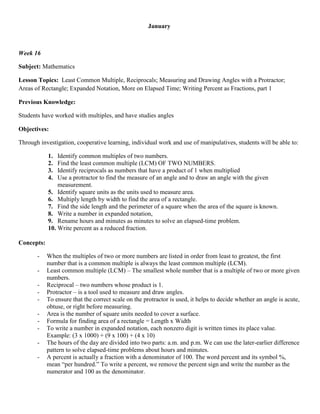 January



Week 16

Subject: Mathematics

Lesson Topics: Least Common Multiple, Reciprocals; Measuring and Drawing Angles with a Protractor;
Areas of Rectangle; Expanded Notation, More on Elapsed Time; Writing Percent as Fractions, part 1

Previous Knowledge:

Students have worked with multiples, and have studies angles

Objectives:

Through investigation, cooperative learning, individual work and use of manipulatives, students will be able to:

            1.  Identify common multiples of two numbers.
            2.  Find the least common multiple (LCM) OF TWO NUMBERS.
            3.  Identify reciprocals as numbers that have a product of 1 when multiplied
            4.  Use a protractor to find the measure of an angle and to draw an angle with the given
                measurement.
            5. Identify square units as the units used to measure area.
            6. Multiply length by width to find the area of a rectangle.
            7. Find the side length and the perimeter of a square when the area of the square is known.
            8. Write a number in expanded notation,
            9. Rename hours and minutes as minutes to solve an elapsed-time problem.
            10. Write percent as a reduced fraction.

Concepts:

       -    When the multiples of two or more numbers are listed in order from least to greatest, the first
            number that is a common multiple is always the least common multiple (LCM).
       -    Least common multiple (LCM) – The smallest whole number that is a multiple of two or more given
            numbers.
       -    Reciprocal – two numbers whose product is 1.
       -    Protractor – is a tool used to measure and draw angles.
       -    To ensure that the correct scale on the protractor is used, it helps to decide whether an angle is acute,
            obtuse, or right before measuring.
       -    Area is the number of square units needed to cover a surface.
       -    Formula for finding area of a rectangle = Length x Width
       -    To write a number in expanded notation, each nonzero digit is written times its place value.
            Example: (3 x 1000) + (9 x 100) + (4 x 10)
       -    The hours of the day are divided into two parts: a.m. and p.m. We can use the later-earlier difference
            pattern to solve elapsed-time problems about hours and minutes.
       -    A percent is actually a fraction with a denominator of 100. The word percent and its symbol %,
            mean “per hundred.” To write a percent, we remove the percent sign and write the number as the
            numerator and 100 as the denominator.
 