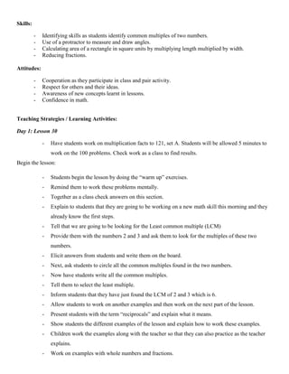 Skills:

          -   Identifying skills as students identify common multiples of two numbers.
          -   Use of a protractor to measure and draw angles.
          -   Calculating area of a rectangle in square units by multiplying length multiplied by width.
          -   Reducing fractions.

Attitudes:

          -   Cooperation as they participate in class and pair activity.
          -   Respect for others and their ideas.
          -   Awareness of new concepts learnt in lessons.
          -   Confidence in math.


Teaching Strategies / Learning Activities:

Day 1: Lesson 30

              -   Have students work on multiplication facts to 121, set A. Students will be allowed 5 minutes to
                  work on the 100 problems. Check work as a class to find results.
Begin the lesson:

              -   Students begin the lesson by doing the “warm up” exercises.
              -   Remind them to work these problems mentally.
              -   Together as a class check answers on this section.
              -   Explain to students that they are going to be working on a new math skill this morning and they
                  already know the first steps.
              -   Tell that we are going to be looking for the Least common multiple (LCM)
              -   Provide them with the numbers 2 and 3 and ask them to look for the multiples of these two
                  numbers.
              -   Elicit answers from students and write them on the board.
              -   Next, ask students to circle all the common multiples found in the two numbers.
              -   Now have students write all the common multiples.
              -   Tell them to select the least multiple.
              -   Inform students that they have just found the LCM of 2 and 3 which is 6.
              -   Allow students to work on another examples and then work on the next part of the lesson.
              -   Present students with the term “reciprocals” and explain what it means.
              -   Show students the different examples of the lesson and explain how to work these examples.
              -   Children work the examples along with the teacher so that they can also practice as the teacher
                  explains.
              -   Work on examples with whole numbers and fractions.
 