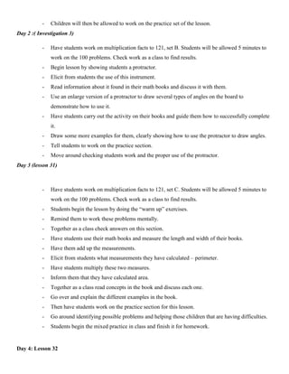 -   Children will then be allowed to work on the practice set of the lesson.
Day 2 :( Investigation 3)

           -   Have students work on multiplication facts to 121, set B. Students will be allowed 5 minutes to
               work on the 100 problems. Check work as a class to find results.
           -   Begin lesson by showing students a protractor.
           -   Elicit from students the use of this instrument.
           -   Read information about it found in their math books and discuss it with them.
           -   Use an enlarge version of a protractor to draw several types of angles on the board to
               demonstrate how to use it.
           -   Have students carry out the activity on their books and guide them how to successfully complete
               it.
           -   Draw some more examples for them, clearly showing how to use the protractor to draw angles.
           -   Tell students to work on the practice section.
           -   Move around checking students work and the proper use of the protractor.
Day 3 (lesson 31)



           -   Have students work on multiplication facts to 121, set C. Students will be allowed 5 minutes to
               work on the 100 problems. Check work as a class to find results.
           -   Students begin the lesson by doing the “warm up” exercises.
           -   Remind them to work these problems mentally.
           -   Together as a class check answers on this section.
           -   Have students use their math books and measure the length and width of their books.
           -   Have them add up the measurements.
           -   Elicit from students what measurements they have calculated – perimeter.
           -   Have students multiply these two measures.
           -   Inform them that they have calculated area.
           -   Together as a class read concepts in the book and discuss each one.
           -   Go over and explain the different examples in the book.
           -   Then have students work on the practice section for this lesson.
           -   Go around identifying possible problems and helping those children that are having difficulties.
           -   Students begin the mixed practice in class and finish it for homework.


Day 4: Lesson 32
 