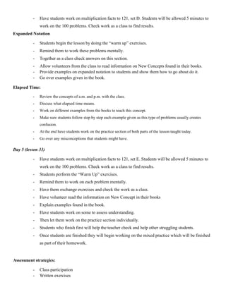 -   Have students work on multiplication facts to 121, set D. Students will be allowed 5 minutes to
              work on the 100 problems. Check work as a class to find results.
Expanded Notation

          -   Students begin the lesson by doing the “warm up” exercises.
          -   Remind them to work these problems mentally.
          -   Together as a class check answers on this section.
          -   Allow volunteers from the class to read information on New Concepts found in their books.
          -   Provide examples on expanded notation to students and show them how to go about do it.
          -   Go over examples given in the book.

Elapsed Time:

          -   Review the concepts of a.m. and p.m. with the class.
          -   Discuss what elapsed time means.
          -   Work on different examples from the books to teach this concept.
          -   Make sure students follow step by step each example given as this type of problems usually creates
              confusion.
          -   At the end have students work on the practice section of both parts of the lesson taught today.
          -   Go over any misconceptions that students might have.

Day 5 (lesson 33)

          -   Have students work on multiplication facts to 121, set E. Students will be allowed 5 minutes to
              work on the 100 problems. Check work as a class to find results.
          -   Students perform the “Warm Up” exercises.
          -   Remind them to work on each problem mentally.
          -   Have them exchange exercises and check the work as a class.
          -   Have volunteer read the information on New Concept in their books
          -   Explain examples found in the book.
          -   Have students work on some to assess understanding.
          -   Then let them work on the practice section individually.
          -   Students who finish first will help the teacher check and help other struggling students.
          -   Once students are finished they will begin working on the mixed practice which will be finished
              as part of their homework.


Assessment strategies:

          -   Class participation
          -   Written exercises
 