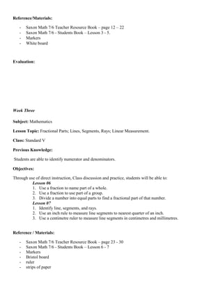 Reference/Materials:

   -   Saxon Math 7/6 Teacher Resource Book – page 12 – 22
   -   Saxon Math 7/6 - Students Book – Lesson 3 - 5.
   -   Markers
   -   White board



Evaluation:




Week Three

Subject: Mathematics

Lesson Topic: Fractional Parts; Lines, Segments, Rays; Linear Measurement.

Class: Standard V

Previous Knowledge:

Students are able to identify numerator and denominators.

Objectives:

Through use of direct instruction, Class discussion and practice, students will be able to:
          Lesson 06
          1. Use a fraction to name part of a whole.
          2. Use a fraction to use part of a group.
          3. Divide a number into equal parts to find a fractional part of that number.
          Lesson 07
          1. Identify line, segments, and rays.
          2. Use an inch rule to measure line segments to nearest quarter of an inch.
          3. Use a centimetre ruler to measure line segments in centimetres and millimetres.


Reference / Materials:

   -   Saxon Math 7/6 Teacher Resource Book – page 23 - 30
   -   Saxon Math 7/6 - Students Book – Lesson 6 - 7
   -   Markers
   -   Bristol board
   -   ruler
   -   strips of paper
 