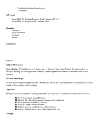 -   Completion of several practice sets
            -   Test/quizzes

Reference:

   -   Saxon Math 7/6 Teachers Resource Book. Lessons 30 to 33
   -   Saxon Math 7/6 Students Book. Lessons 30 to 33


Materials:
  - Protractor
  - Place value chart
  - Compass
  - Rulers


Evaluation:




Week 17

Subject: Mathematics

Lesson Topics: Writing Percent as Fractions, part 1; Decimal Place Value; Writing decimal numbers as
fractions; Reading and writing decimal numbers; Subtracting Fractions and Mixed Numbers from Whole
Numbers

Previous Knowledge:

Students know that percentage is out of a 100, they also have a good knowledge of whole number place values,
as well of fractions and mixed numbers.

Objectives:

Through discussion, cooperative learning, individual work and use of illustrations, students will be able to:

             11. Write percent as a reduced fraction.
             12. Identify the value of the decimal places through millionths.
             13. Write a decimal number as a fraction.
             14. Read and write a decimal number.
             15. Subtract a mixed number from a whole number.
             16. Convert a whole number into a fraction name for one.

Concepts:
 
