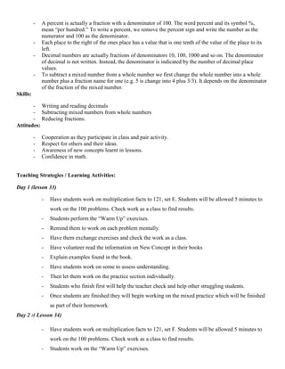 -   A percent is actually a fraction with a denominator of 100. The word percent and its symbol %,
              mean “per hundred.” To write a percent, we remove the percent sign and write the number as the
              numerator and 100 as the denominator.
          -   Each place to the right of the ones place has a value that is one tenth of the value of the place to its
              left.
          -   Decimal numbers are actually fractions of denominators 10, 100, 1000 and so on. The denominator
              of decimal is not written. Instead, the denominator is indicated by the number of decimal place
              values.
          -   To subtract a mixed number from a whole number we first change the whole number into a whole
              number plus a fraction name for one (e.g. 5 is change into 4 plus 3/3). It depends on the denominator
              of the fraction of the mixed number.
Skills:

       - Writing and reading decimals
       - Subtracting mixed numbers from whole numbers
       - Reducing fractions.
Attitudes:

          -   Cooperation as they participate in class and pair activity.
          -   Respect for others and their ideas.
          -   Awareness of new concepts learnt in lessons.
          -   Confidence in math.


Teaching Strategies / Learning Activities:

Day 1 (lesson 33)

              -   Have students work on multiplication facts to 121, set E. Students will be allowed 5 minutes to
                  work on the 100 problems. Check work as a class to find results.
              -   Students perform the “Warm Up” exercises.
              -   Remind them to work on each problem mentally.
              -   Have them exchange exercises and check the work as a class.
              -   Have volunteer read the information on New Concept in their books
              -   Explain examples found in the book.
              -   Have students work on some to assess understanding.
              -   Then let them work on the practice section individually.
              -   Students who finish first will help the teacher check and help other struggling students.
              -   Once students are finished they will begin working on the mixed practice which will be finished
                  as part of their homework.
Day 2 :( Lesson 34)

              -   Have students work on multiplication facts to 121, set F. Students will be allowed 5 minutes to
                  work on the 100 problems. Check work as a class to find results.
              -   Students work on the “Warm Up” exercises.
 