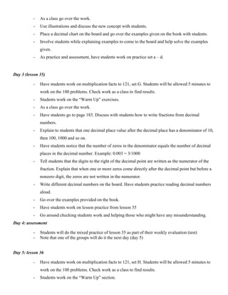 -   As a class go over the work.
          -   Use illustrations and discuss the new concept with students.
          -   Place a decimal chart on the board and go over the examples given on the book with students.
          -   Involve students while explaining examples to come to the board and help solve the examples
              given.
          -   As practice and assessment, have students work on practice set a – d.


Day 3 (lesson 35)

          -   Have students work on multiplication facts to 121, set G. Students will be allowed 5 minutes to
              work on the 100 problems. Check work as a class to find results.
          -   Students work on the “Warm Up” exercises.
          -   As a class go over the work.
          -   Have students go to page 183. Discuss with students how to write fractions from decimal
              numbers.
          -   Explain to students that one decimal place value after the decimal place has a denominator of 10,
              then 100, 1000 and so on.
          -   Have students notice that the number of zeros in the denominator equals the number of decimal
              places in the decimal number. Example: 0.003 = 3/1000
          -   Tell students that the digits to the right of the decimal point are written as the numerator of the
              fraction. Explain that when one or more zeros come directly after the decimal point but before a
              nonzero digit, the zeros are not written in the numerator.
          -   Write different decimal numbers on the board. Have students practice reading decimal numbers
              aloud.
          -   Go over the examples provided on the book.
          -   Have students work on lesson practice from lesson 35
          -   Go around checking students work and helping those who might have any misunderstanding.
Day 4: assessment

          -   Students will do the mixed practice of lesson 35 as part of their weekly evaluation (test)
          -   Note that one of the groups will do it the next day (day 5)


Day 5: lesson 36

          -   Have students work on multiplication facts to 121, set H. Students will be allowed 5 minutes to
              work on the 100 problems. Check work as a class to find results.
          -   Students work on the “Warm Up” section.
 