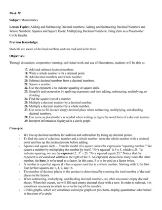 Week 18

Subject: Mathematics

Lesson Topics: Adding and Subtracting Decimal numbers; Adding and Subtracting Decimal Numbers and
Whole Numbers; Squares and Square Roots; Multiplying Decimal Numbers; Using Zero as a Placeholder;
Circle Graphs

Previous Knowledge:

Students are aware of decimal numbers and can read and write them.

Objectives:

Through discussion, cooperative learning, individual work and use of illustrations, students will be able to:

            17. Add and subtract decimal numbers.
            18. Write a whole number with a decimal point.
            19. Add decimal numbers and whole number.
            20. Subtract decimal numbers from a decimal numbers.
            21. Square a number.
            22. Use the exponent 2 to indicate squaring or square units.
            23. Simplify and expression by applying exponents and then adding, subtracting, multiplying, or
                dividing.
            24. Find the square root of a number
            25. Multiply a decimal number by a decimal number.
            26. Multiply a decimal number by a whole number.
            27. Use zeros to fill in each empty decimal place when subtracting, multiplying, and dividing
                decimal numbers.
            28. Use zeros as placeholders as needed when writing in digits the word form of a decimal number.
            29. Interpret information displayed in a circle graph.

Concepts:

       -    We line up decimal numbers for addition and subtraction by lining up decimal points.
       -    To find the sum of a decimal number and a whole number, write the whole number with a decimal
            point and line up the decimal points before adding.
       -    Squares and square roots – from the model of a square comes the expression “squaring number.” We
            square a number by multiplying the number by itself. “Five squared” is 5 x 5, which is 25. To
            indicate squaring, we use the exponent 2. 52 = 25. “Five squared equals 25.” Notice that the
            exponent is elevated and written to the right of the 5. An exponent shows how many times the other
            number, the base, is to be used as a factor. In this case, 5 is to be used as a factor twice.
       -    A number is a perfect square if it has a square root that is a whole number. Starting with 1, the first
            four perfect squares are 1, 4, 9, and 16.
       -    The number of decimal places in the product is determined by counting the total number of decimal
            places in the factors.
       -    When subtracting, multiplying, and dividing decimal numbers, we often encounter empty decimal
            places. When this occurs, we will fill each empty decimal place with a zero. In order to subtract, it is
            sometimes necessary to attach zeros to the top of the number.
       -    Circles graphs, which are sometimes called pie graphs or pie charts, display quantitative information
            in fractions of a circle.
 