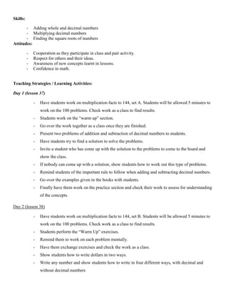 Skills:

       - Adding whole and decimal numbers
       - Multiplying decimal numbers
       - Finding the square roots of numbers
Attitudes:

          -   Cooperation as they participate in class and pair activity.
          -   Respect for others and their ideas.
          -   Awareness of new concepts learnt in lessons.
          -   Confidence in math.


Teaching Strategies / Learning Activities:

Day 1 (lesson 37)

              -   Have students work on multiplication facts to 144, set A. Students will be allowed 5 minutes to
                  work on the 100 problems. Check work as a class to find results.
              -   Students work on the “warm up” section.
              -   Go over the work together as a class once they are finished.
              -   Present two problems of addition and subtraction of decimal numbers to students.
              -   Have students try to find a solution to solve the problems.
              -   Invite a student who has come up with the solution to the problems to come to the board and
                  show the class.
              -   If nobody can come up with a solution, show students how to work out this type of problems.
              -   Remind students of the important rule to follow when adding and subtracting decimal numbers.
              -   Go over the examples given in the books with students.
              -   Finally have them work on the practice section and check their work to assess for understanding
                  of the concepts.

Day 2 (lesson 38)

              -   Have students work on multiplication facts to 144, set B. Students will be allowed 5 minutes to
                  work on the 100 problems. Check work as a class to find results.
              -   Students perform the “Warm Up” exercises.
              -   Remind them to work on each problem mentally.
              -   Have them exchange exercises and check the work as a class.
              -   Show students how to write dollars in two ways.
              -   Write any number and show students how to write in four different ways, with decimal and
                  without decimal numbers
 
