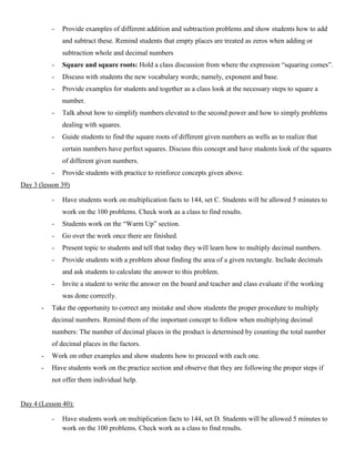 -   Provide examples of different addition and subtraction problems and show students how to add
               and subtract these. Remind students that empty places are treated as zeros when adding or
               subtraction whole and decimal numbers
           -   Square and square roots: Hold a class discussion from where the expression “squaring comes”.
           -   Discuss with students the new vocabulary words; namely, exponent and base.
           -   Provide examples for students and together as a class look at the necessary steps to square a
               number.
           -   Talk about how to simplify numbers elevated to the second power and how to simply problems
               dealing with squares.
           -   Guide students to find the square roots of different given numbers as wells as to realize that
               certain numbers have perfect squares. Discuss this concept and have students look of the squares
               of different given numbers.
           -   Provide students with practice to reinforce concepts given above.
Day 3 (lesson 39)

           -   Have students work on multiplication facts to 144, set C. Students will be allowed 5 minutes to
               work on the 100 problems. Check work as a class to find results.
           -   Students work on the “Warm Up” section.
           -   Go over the work once there are finished.
           -   Present topic to students and tell that today they will learn how to multiply decimal numbers.
           -   Provide students with a problem about finding the area of a given rectangle. Include decimals
               and ask students to calculate the answer to this problem.
           -   Invite a student to write the answer on the board and teacher and class evaluate if the working
               was done correctly.
       -   Take the opportunity to correct any mistake and show students the proper procedure to multiply
           decimal numbers. Remind them of the important concept to follow when multiplying decimal
           numbers: The number of decimal places in the product is determined by counting the total number
           of decimal places in the factors.
       -   Work on other examples and show students how to proceed with each one.
       -   Have students work on the practice section and observe that they are following the proper steps if
           not offer them individual help.


Day 4 (Lesson 40):

           -   Have students work on multiplication facts to 144, set D. Students will be allowed 5 minutes to
               work on the 100 problems. Check work as a class to find results.
 