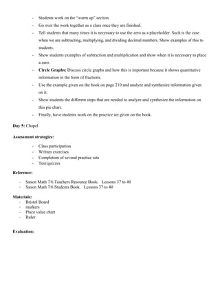 -     Students work on the “warm up” section.
          -     Go over the work together as a class once they are finished.
          -     Tell students that many times it is necessary to use the zero as a placeholder. Such is the case
                when we are subtracting, multiplying, and dividing decimal numbers. Show examples of this to
                students.
          -     Show students examples of subtraction and multiplication and show when it is necessary to place
                a zero.
          -     Circle Graphs: Discuss circle graphs and how this is important because it shows quantitative
                information in the form of fractions.
          -     Use the example given on the book on page 210 and analyze and synthesize information given
                on it.
          -     Show students the different steps that are needed to analyze and synthesize the information on
                this pie chart.
          -     Finally, have students work on the practice set given on the book.

Day 5: Chapel

Assessment strategies:

          -     Class participation
          -     Written exercises
          -     Completion of several practice sets
          -     Test/quizzes

Reference:

   -   Saxon Math 7/6 Teachers Resource Book. Lessons 37 to 40
   -   Saxon Math 7/6 Students Book. Lessons 37 to 40

Materials:
  - Bristol Board
  - markers
  - Place value chart
  - Ruler


Evaluation:
 