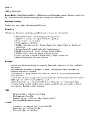 Week 19

Subject: Mathematics

Lesson Topics: Data Collection and Survey; Finding a percent of a number; renaming fraction by multiplying
by 1; Equivalent division problems; simplifying and comparing decimal numbers

Previous Knowledge:

Students have been working with decimals and fractions.

Objectives:

Through class discussions, collecting data, and individual work, students will be able to:

              30. Describe whether data is quantitative or qualitative in nature.
              31. Explain why a sample is not representative of a population.
              32. Conduct surveys and collect data.
              33. Write a percent as a decimal.
              34. Find the percent of a number by changing the percent to either a fraction or a decimal and
                  multiplying.
              35. Rename fractions by multiplying them by fractions equal to 1.
              36. Find division answers by forming equivalent division problems.
              37. Find the missing number in a fraction or decimal problem.
              38. Attach extra zeros to the ends of decimal numbers to help compare them.
              39. Order decimal number from least to greatest

Concepts:

   -      Statistics is the science of gathering and organizing data in such a way that we can draw conclusions
          from the data.
   -      Data can be either quantitative or qualitative in nature. Quantitative data comes in numbers, and
          qualitative data comes in categories.
   -      To describe part of a group, we often use a fraction or a percent. We also use percents to describe
          financial situations.
   -      To check the solution to a missing-number problem that involves fractions or decimal numbers, replace
          the letter problem with the solution and test the result.
   -      Attaching zeros to the end of a decimal number does not change the value of the number. When
          comparing decimal numbers, attaching zeros so that the numbers have the same number of decimal
          places can make the numbers easier to compare.

Skills:

       - Identifying skills as students work with data
       - Finding percent of a number
       - Rename a fraction by multiplying it by a fraction equal to 1
       - Compare and order decimal numbers
Attitudes:

          -   Awareness on how data and survey help us in our life.
          -   Cooperation when working with others.
          -   Respect for others and their ideas.
 