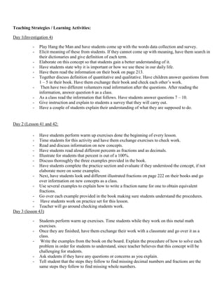 Teaching Strategies / Learning Activities:

Day 1(Investigation 4)

           -   Play Hang the Man and have students come up with the words data collection and survey.
           -   Elicit meaning of these from students. If they cannot come up with meaning, have them search in
               their dictionaries and give definition of each term.
           -   Elaborate on this concept so that students gain a better understanding of it.
           -   Have students state why it is important or how we use these in our daily life.
           -   Have them read the information on their book on page 213.
           -   Together discuss definition of quantitative and qualitative. Have children answer questions from
               1 – 5 in their book. Have them exchange their book and check each other‟s work.
           -    Then have two different volunteers read information after the questions. After reading the
               information, answer question 6 as a class.
           -   As a class read the information that follows. Have students answer questions 7 – 10.
           -   Give instruction and explain to students a survey that they will carry out.
           -   Have a couple of students explain their understanding of what they are supposed to do.


Day 2 (Lesson 41 and 42:

           -   Have students perform warm up exercises done the beginning of every lesson.
           -   Time students for this activity and have them exchange exercises to check work.
           -   Read and discuss information on new concepts.
           -   Have students read aloud different percents as fractions and as decimals.
           -   Illustrate for students that percent is out of a 100%.
           -   Discuss thoroughly the three examples provided in the book.
           -   Have students complete the practice section and evaluate if they understood the concept, if not
               elaborate more on some examples.
           - Next, have students look and different illustrated fractions on page 222 on their books and go
               over information on new concepts as a class.
           - Use several examples to explain how to write a fraction name for one to obtain equivalent
               fractions.
           - Go over each example provided in the book making sure students understand the procedures.
           - Have students work on practice set for this lesson.
           - Teacher will go around checking students work.
Day 3 (lesson 43)

           -   Students perform warm up exercises. Time students while they work on this metal math
               exercises.
           -   Once they are finished, have them exchange their work with a classmate and go over it as a
               class.
           -    Write the examples from the book on the board. Explain the procedure of how to solve each
               problem in order for students to understand, since teacher believes that this concept will be
               challenging for students.
           -   Ask students if they have any questions or concerns as you explain.
           -   Tell student that the steps they follow to find missing decimal numbers and fractions are the
               same steps they follow to find missing whole numbers.
 