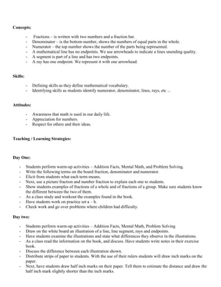 Concepts:

          -   Fractions – is written with two numbers and a fraction bar.
          -   Denominator – is the bottom number, shows the numbers of equal parts in the whole.
          -   Numerator – the top number shows the number of the parts being represented.
          -   A mathematical line has no endpoints. We use arrowheads to indicate a lines unending quality.
          -   A segment is part of a line and has two endpoints.
          -   A ray has one endpoint. We represent it with one arrowhead.


Skills:

          -   Defining skills as they define mathematical vocabulary.
          -   Identifying skills as students identify numerator, denominator, lines, rays, etc ...


Attitudes:

          -   Awareness that math is used in our daily life.
          -   Appreciation for numbers.
          -   Respect for others and their ideas.


Teaching / Learning Strategies:



Day One:

   -      Students perform warm-up activities – Addition Facts, Mental Math, and Problem Solving.
   -      Write the following terms on the board fraction, denominator and numerator.
   -      Elicit from students what each term means.
   -      Next, use a picture fraction and number fraction to explain each one to students.
   -      Show students examples of fractions of a whole and of fractions of a group. Make sure students know
          the different between the two of them.
   -      As a class study and workout the examples found in the book.
   -      Have students work on practice set a – h.
   -      Check work and go over problems where children had difficulty.

Day two:

   -      Students perform warm-up activities – Addition Facts, Mental Math, Problem Solving
   -      Draw on the white board an illustration of a line, line segment, rays and endpoints.
   -      Have students examine the illustrations and state what differences they observe in the illustrations.
   -      As a class read the information on the book, and discuss. Have students write notes in their exercise
          book.
   -      Discuss the difference between each illustration shown.
   -      Distribute strips of paper to students. With the use of their rulers students will draw inch marks on the
          paper.
   -      Next, have students draw half inch marks on their paper. Tell them to estimate the distance and draw the
          half inch mark slightly shorter than the inch marks.
 