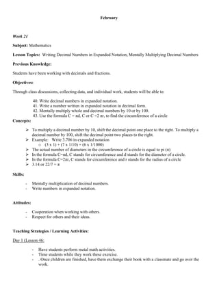 February



Week 21

Subject: Mathematics

Lesson Topics: Writing Decimal Numbers in Expanded Notation, Mentally Multiplying Decimal Numbers

Previous Knowledge:

Students have been working with decimals and fractions.

Objectives:

Through class discussions, collecting data, and individual work, students will be able to:

              40. Write decimal numbers in expanded notation.
              41. Write a number written in expanded notation in decimal form.
              42. Mentally multiply whole and decimal numbers by 10 or by 100.
              43. Use the formula C = πd, C or C =2 πr, to find the circumference of a circle
Concepts:

           To multiply a decimal number by 10, shift the decimal point one place to the right. To multiply a
            decimal number by 100, shift the decimal point two places to the right.
           Example: Write 3.706 in expanded notation
                o (3 x 1) + (7 x 1/10) + (6 x 1/1000)
           The actual number of diameters in the circumference of a circle is equal to pi (π)
           In the formula C=πd, C stands for circumference and d stands for the diameter of a circle.
           In the formula C=2πr, C stands for circumference and r stands for the radius of a circle
           3.14 or 22/7 = π

Skills:

          -   Mentally multiplication of decimal numbers.
          -   Write numbers in expanded notation.


Attitudes:

          -   Cooperation when working with others.
          -   Respect for others and their ideas.


Teaching Strategies / Learning Activities:

Day 1 (Lesson 46:

              -   Have students perform metal math activities.
              -   Time students while they work these exercise.
              -   . Once children are finished, have them exchange their book with a classmate and go over the
                  work.
 