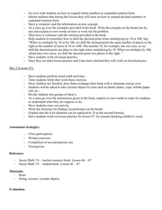 -   Go over with students on how to expand whole numbers in expanded notation form.
           -   Inform students that during this lesson they will learn on how to expand decimal numbers in
               expanded notation form.
           -   Have a volunteer read the information on new concept.
           -   As a class go over the examples provided in the book. Write the example on the board one by
               one and explain in own words on how to work out the problem.
           -   Then have a volunteer read the solution provided in the book.
           -   Help students to remember how to shift the decimal point when multiplying by 10 or 100. Say:
               “When we multiply by 10 or by 100, we shift the decimal point the same number of places to the
               right as the number of zeros in 10 or s100. The number 10, for example, has one zero, so we
               shift the decimal point one place to the right when multiplying by 10. When we multiply by 100,
               which have two zeros, we shift the decimal point two places to the right. ”
           -   Have students work on lesson practice.
           -   Once they are done lesson practice and it has been checked they will work on mixed practice.

Day 2 (Lesson 47):

           -   Have students perform metal math activities.
           -   Time students while they work these exercise.
           -   Once children are finished, have them exchange their book with a classmate and go over
           -   Students will be asked to take circular objects to class such as plastic plates, cups, toilette paper
               roll, etc…
           -   Divide students into groups of three‟s.
           -   As a class go over the instructions given in the book, explain in own words in order for students
               to understand what they are suppose to do.
           -   Have students carry out activity.
           -   Write the formulas for finding circumference on the board.
           -   Explain that the d for diameter can be replaced by 2r in the second formula.
           -   Have students work on lesson practice for lesson 47. Go around checking children‟s work.


Assessment strategies:

           -   Class participation
           -   Written exercises
           -   Completion of several practice sets
           -   Test/quizzes

Reference:

   -   Saxon Math 7/6 – teacher resource book. Lesson 46 – 47
   -   Saxon Math 7/6 – student book. Lesson 46 – 47

Materials:
  - Ruler
  - String, scissors, circular objects.


Evaluation:
 